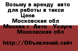  Возьму в аренду  авто для работы в такси › Цена ­ 1 500 - Московская обл., Москва г. Авто » Услуги   . Московская обл.